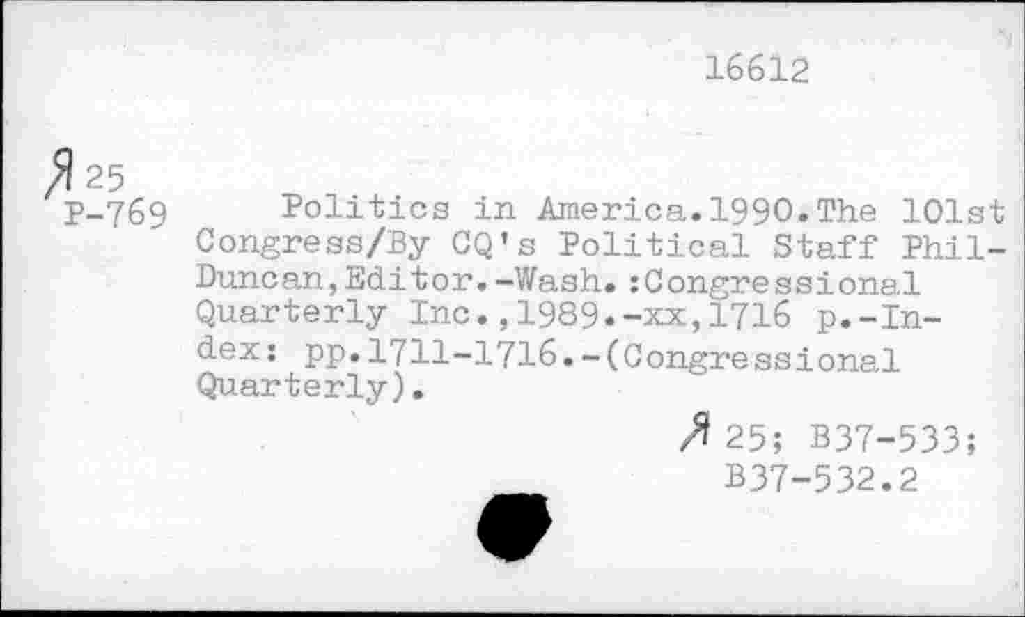 ﻿16612
fl 25
P-769 Politics in America. 1990. The 101st Congress/By CQ’s Political Staff Phil-Duncan, Editor. -Wash.:Congressional Quarterly Inc.,1989.-xx,1716 p.-Index: pp.1711-1716.-(Congressional Quarterly).
25; B37-533;
B37-532.2